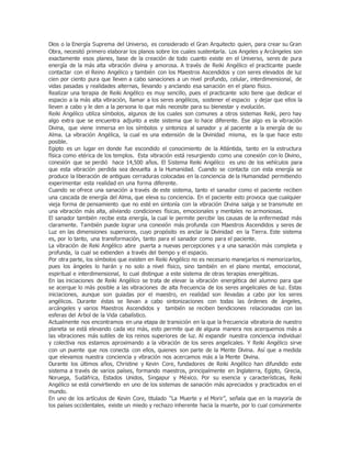 Dios o la Energía Suprema del Universo, es considerado el Gran Arquitecto quien, para crear su Gran
Obra, necesitó primero elaborar los planos sobre los cuales sustentarla. Los Angeles y Arcángeles son
exactamente esos planes, base de la creación de todo cuanto existe en el Universo, seres de pura
energía de la más alta vibración divina y amorosa. A través de Reiki Angélico el practicante puede
contactar con el Reino Angélico y también con los Maestros Ascendidos y con seres elevados de luz
cien por ciento pura que lleven a cabo sanaciones a un nivel profundo, celular, interdimensional, de
vidas pasadas y realidades alternas, llevando y anclando esa sanación en el plano físico.
Realizar una terapia de Reiki Angélico es muy sencillo, pues el practicante solo tiene que dedicar el
espacio a la más alta vibración, llamar a los seres angélicos, sostener el espacio y dejar que ellos la
lleven a cabo y le den a la persona lo que más necesite para su bienestar y evolución.
Reiki Angélico utiliza símbolos, algunos de los cuales son comunes a otros sistemas Reiki, pero hay
algo extra que se encuentra adjunto a este sistema que lo hace diferente. Ese algo es la vibración
Divina, que viene inmersa en los símbolos y sintoniza al sanador y al paciente a la energía de su
Alma. La vibración Angélica, la cual es una extensión de la Divinidad misma, es la que hace esto
posible.
Egipto es un lugar en donde fue escondido el conocimiento de la Atlántida, tanto en la estructura
física como etérica de los templos. Esta vibración está resurgiendo como una conexión con lo Divino,
conexión que se perdió hace 14,500 años. El Sistema Reiki Angélico es uno de los vehículos para
que esta vibración perdida sea devuelta a la Humanidad. Cuando se contacta con esta energía se
produce la liberación de antiguas cerraduras colocadas en la conciencia de la Humanidad permitiendo
experimentar esta realidad en una forma diferente.
Cuando se ofrece una sanación a través de este sistema, tanto el sanador como el paciente reciben
una cascada de energía del Alma, que eleva su conciencia. En el paciente esto provoca que cualquier
vieja forma de pensamiento que no esté en sintonía con la vibración Divina salga y se transmute en
una vibración más alta, aliviando condiciones físicas, emocionales y mentales no armoniosas.
El sanador también recibe esta energía, la cual le permite percibir las causas de la enfermedad más
claramente. También puede lograr una conexión más profunda con Maestros Ascendidos y seres de
Luz en las dimensiones superiores, cuyo propósito es anclar la Divinidad en la Tierra. Este sistema
es, por lo tanto, una transformación, tanto para el sanador como para el paciente.
La vibración de Reki Angélico abre puerta a nuevas percepciones y a una sanación más completa y
profunda, la cual se extienden a través del tiempo y el espacio.
Por otra parte, los símbolos que existen en Reiki Angélico no es necesario manejarlos ni memorizarlos,
pues los ángeles lo harán y no solo a nivel físico, sino también en el plano mental, emocional,
espiritual e interdimensional, lo cual distingue a este sistema de otras terapias energéticas.
En las iniciaciones de Reiki Angélico se trata de elevar la vibración energética del alumno para que
se acerque lo más posible a las vibraciones de alta frecuencia de los seres angelicales de luz. Estas
iniciaciones, aunque son guiadas por el maestro, en realidad son llevadas a cabo por los seres
angélicos. Durante éstas se llevan a cabo sintonizaciones con todas las órdenes de ángeles,
arcángeles y varios Maestros Ascendidos y también se reciben bendiciones relacionadas con las
esferas del Arbol de la Vida cabalístico.
Actualmente nos encontramos en una etapa de transición en la que la frecuencia vibratoria de nuestro
planeta se está elevando cada vez más, esto permite que de alguna manera nos acerquemos más a
las vibraciones más sutiles de los reinos superiores de luz. Al expandir nuestra conciencia individual
y colectiva nos estamos aproximando a la vibración de los seres angelicales. Y Reiki Angélico sirve
con un puente que nos conecta con ellos, quienes son parte de la Mente Divina. Así que a medida
que elevamos nuestra conciencia y vibración nos acercamos más a la Mente Divina.
Durante los últimos años, Christine y Kevin Core, fundadores de Reiki Angélico han difundido este
sistema a través de varios países, formando maestros, principalmente en Inglaterra, Egipto, Grecia,
Noruega, Sudáfrica, Estados Unidos, Singapur y México. Por su esencia y características, Reiki
Angélico se está convirtiendo en uno de los sistemas de sanación más apreciados y practicados en el
mundo.
En uno de los artículos de Kevin Core, titulado “La Muerte y el Morir”, señala que en la mayoría de
los países occidentales, existe un miedo y rechazo inherente hacia la muerte, por lo cual comúnmente
 