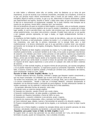 se evita hablar y reflexionar sobre ella; en cambio, entre los tibetanos es un tema de gran
importancia, ya que de acuerdo a sus creencias ancestrales, vinculadas con el budismo, la forma en
la que una persona muere influirá enormemente sobre a través de qué chakra, centro o portal
energético dejará el espíritu el cuerpo, lo cual a su vez, determinará el espacio dimensional o plano
que experimentará ese espíritu, durante el “bardo” o lapso entre vidas; ya que en la cultura tibetana
la idea de la reencarnación es ampliamente aceptada. Por lo tanto mientras más tranquila sea la
muerte de una persona, menos difícil y dolorosa será esa transición.
Otro de los beneficios de quien es iniciado en Reiki Angélico, es el poder, ante un moribundo, preparar
el espacio para lo que los seres angélicos de luz pura lo ayuden a abandonar su cuerpo por el mejor
lugar posible, lo cual le permitirá tener una muerte más armónica que como consecuencia le dará
acceso posteriormente, a un plano más armónico y elevado. El poder hacer esto por un ser querido
o por cualquier persona representa, sin lugar a dudas, un regalo verdaderamente hermoso e
invaluable.
La enseñanza de Reiki Angélico se lleva a cabo a través de dos talleres, cada uno con duración de
tres días. El primero, a nivel practicante, contiene los niveles 1 y 2, a través de los cuales se reciben
tres iniciaciones, una cada día, la primera relacionada con la energía Reiki, pero a nivel
multidimensional y la tercera sintonización que es la que permitirá al alumno tener una conexión
permanente con la energía de los ángeles, Arcángeles, Maestros Ascendidos y seres de luz 100 por
ciento pura.
El taller de Maestría de Reiki Angélico comprende los niveles 3 y 4 y está dirigido a quienes desean
enseñarlo posteriormente. La duración también es de 3 días, en los cuales se aprenden más técnicas
de sanación y los métodos para iniciar a otras personas en este poderoso sistema que actualmente
se está difundiendo en Egipto, Inglaterra, Estados Unidos, Grecia, Noruega, Sudáfrica, Singapur y
México, primer país de habla hispana donde se ha impartido esta modalidad terapéutica.
Cualquier persona que sienta desde su corazón el deseo de aprender este sistema puede hacerlo y
no requiere de tener alguna experiencia o curso previo en cualquier otro estilo de Reiki o sistemas
de sanación.
Para formar un Taller de Reiki Angélico, se requiere mínimo de seis personas, por razones energéticas
y no es posible impartirlo a distancia. La experiencia grupal es sumamente importante. Al finalizar el
taller, el alumno recibirá un diploma avalado y firmado por Christine Core, cofundadora del sistema,
quien actualmente reside en Luxor, Egipto.
Durante el Taller de Reiki Angélico Niveles 1 y 2:
– Se liberan ataduras kármicas, acuerdos, contratos y apegos que bloqueen nuestro conocimiento y
que nos hayan conectados con entidades que no sean seres 100 por ciento de luz pura.
-Se reciben tres iniciaciones, dos correspondientes a la energía Reiki, pero a nivel multidimensional
y la tercera sintonización, llevada a cabo por el Arcángel Metatrón, conectará directamente al
estudiante con las diversas huestes y jerarquías de seres angélicos. En esta sintonización también se
reciben conexiones con los sephirots o esferas del Árbol de la Vida cabalísitico.
– Se aprenden diferentes formas de sanación, entre ellas:
a) Sanando como un canal de energía angélica
b) Sanando con intención, usando el tercer ojo o sexto chakra.
c) Sanación multidimensional, de vidas pasadas y realidades alternas.
d) Sanando con Maestros Ascendidos y Seres de 100% luz pura.
e) Autosanación y sanación a distancia a una persona, grupo o lugares.
f) Sanación de mujeres embarazadas, niños y animales con Reiki Angélico.
g) Como sintonizar agua, objetos, cuarzos y herramientas de sanación a la vibración angélica.
h) Preparar energéticamente, con la ayuda de los ángeles, a un moribundo a tener la mejor muerte
posible.
Sintonizar con el Reino Angélico y canalizar las energías divinas para la sanación personal, de otras
personas y del planeta representa una bendición y una gran labor de servicio
Requisitos para poder tomar el Taller de Reiki Angélico 1 y 2:
Se sugiere tener un cuarzo tipo generador de una altura promedio de 7 cms, con la base plana y
terminado en punta; puede ser transparente, rosa o amatista (morado).
 