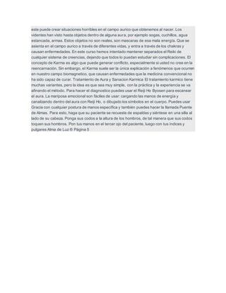 este puede crear situaciones horribles en el campo aurico que obtenemos al nacer. Los
videntes han visto hasta objetos dentro de alguna aura, por ejemplo sogas, cuchillos, agua
estancada, armas. Estos objetos no son reales, son mascaras de esa mala energía. Que se
asienta en el campo aurico a través de diferentes vidas, y entra a través de los chakras y
causan enfermedades. En este curso hemos intentado mantener separados el Reiki de
cualquier sistema de creencias, dejando que todos lo puedan estudiar sin complicaciones. El
concepto de Karma es algo que puede generar conflicto, especialmente si usted no cree en la
reencarnación. Sin embargo, el Karma suele ser la única explicación a fenómenos que ocurren
en nuestro campo biomagnetico, que causan enfermedades que la medicina convencional no
ha sido capaz de curar. Tratamiento de Aura y Sanacion Karmica El tratamiento karmico tiene
muchas variantes, pero la idea es que sea muy simple, con la práctica y la experiencia se va
afinando el método. Para hacer el diagnostico puedes usar el Reiji Ho Byosen para escanear
el aura. La mariposa emocional son fáciles de usar: cargando las manos de energía y
canalizando dentro del aura con Reiji Ho, o dibujado los símbolos en el cuerpo. Puedes usar
Gracia con cualquier postura de manos específica y también puedes hacer la llamada Puente
de Almas. Para esto, haga que su paciente se recueste de espaldas y siéntese en una silla al
lado de su cabeza. Ponga sus codos a la altura de los hombros, de tal manera que sus codos
toquen sus hombros. Pon tus manos en el tercer ojo del paciente, luego con tus índices y
pulgares Alma de Luz ® Página 5
 