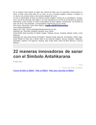 No se requiere estar iniciado en algún otro sistema de Reiki, pero es importante comprometerse a
tomar el taller varios días antes de su inicio, ya que la energía angélica empieza a trabajar en
el alumno una semana antes y otra semana después del curso.
Yo tuve la oportunidad de tomar los talleres de Reiki Angélico a través de su cofundadora, Christine
Core, una de las personas más sabias y con más experiencia en el área de las terapias de sanación
alternativas a nivel mundial. El recibir el aprendizaje de Reiki Angélico, directamente de Christine ha
sido una de las más profundas y enriquecedoras experiencias que he tenido.
Para mayor información sobre Reiki Angélico: angelic.reiki2012@hotmail.es
www.angelicreikiespaña.es
Página web: http: //www.reikiangelicohispanoamerica.wix.com
Impartido por: Mercedes Sebastián Gamella/ Laran´Aheea
Grand Master Reiki Usui Nivel 18. Master Angelic, Tibetano, Karuna, Kundalini, Booster, Celta, y otros
Sistemas.
Redactado por Juan Carlos García Armendáriz / Rajwant Singh, Instructor de Kundalini y Naam Yoga.
Grand Master en Reiki Usui y Master Reiki en los sistemas Angélico, Karuna, Kundalini, Lightarian,
Shamballa, Sephirot, Full Spectrum Healing, Gold, Purple Reiki, Flores de Bach Etéricas y Cuarzos
Etéricos.
22 maneras innovadoras de sanar
con el Símbolo Antahkarana
Estás aquí:
1. Inicio
2. Cursos de Reiki en Madrid
Cursos de Reiki en Madrid, Reiki en Madrid, Reiki para mascotas en Madrid
 