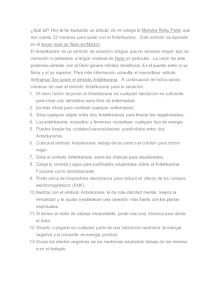 ¿Qué tal? Hoy te he traducido un artículo de mi colega la Maestra Rinku Patel, que
nos cuenta 22 maneras para sanar con el Antahkarana. Este símbolo se aprende
en el tercer nivel de Reiki en Madrid.
El Antahkarana es un símbolo de sanación antiguo que no necesita ningún tipo de
iniciación ni pertenece a ningún sistema de Reiki en particular. La unión de este
poderoso símbolo con el Reiki genera infinitos beneficios. Es el puente entre el yo
físico y el yo superior. Para más información consulta el maravilloso artículo
deAnanya Sen sobre el símbolo Antahkarana. A continuación te indico varias
maneras de usar el símbolo Antahkarana para la sanación:
1. El mero hecho de poner el Antahkarana en cualquier habitación es suficiente
para crear una atmósfera sana libre de enfermedad.
2. Es más eficaz para combatir cualquier enfermedad.
3. Sitúa cualquier objeto entre dos Antahkaranas para limpiar las negatividades.
4. Los antahkarana masuclino y femenino neutralizan cualquier tipo de energía.
5. Puedes limpiar tus cristales/cuarzos/piedras poniéndolos entre dos
Antahkaranas.
6. Coloca el símbolo Antahkarana debajo de la cama o el colchón para dormir
mejor.
7. Sitúa el símbolo Antahkarana sobre los chakras para elquilibrarlos.
8. Carga tu comida y agua para purificarlos situándolos sobre el Antahkarana.
Funciona como desintoxicante.
9. Ponlo cerca de dispositivos electrónicos para reducir el efecto de los campos
electromagnéticos (EMF).
10.Meditar con el símbolo Antahkarana te da más claridad mental, mejora la
inmunidad y te ayuda a establecer una conexión más fuerte con los planos
espirituales.
11.Si tienes un dolor de cabeza insoportable, ponte una cruz cósmica para aliviar
el dolor.
12.Situarlo o pegarlo en cualquier parte de una habitación neutraliza la energía
negativa y la convierte en energía positiva.
13.Disipa los efectos negativos de las medicinas situándolo debajo de las mismas
o en el botiquín.
 