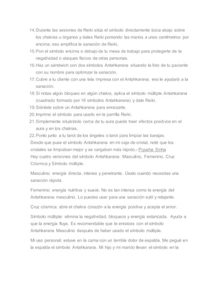 14.Durante las sesiones de Reiki sitúa el símbolo directamente boca abajo sobre
los chakras u órganos y dales Reiki poniendo las manos a unos centímetros por
encima; eso amplifica la sanación de Reiki.
15.Pon el símbolo encima o debajo de tu mesa de trabajo para protegerte de la
negatividad o ataques físicos de otras personas.
16.Haz un sándwich con dos símbolos Antahkarana situando la foto de tu paciente
con su nombre para optimizar la sanación.
17.Cubre a tu cliente con una tela impresa con el Antahkarana; eso le ayudará a la
sanación.
18.Si notas algún bloqueo en algún chakra, aplica el símbolo múltiple Antahkarana
(cuadrado formado por 16 símbolos Antahkarana) y dale Reiki.
19.Siéntate sobre un Antahkarana para enraizarte.
20.Imprime el símbolo para usarlo en la parrilla Reiki.
21.Simplemente situándolo cerca de tu aura puede traer efectos positivos en el
aura y en los chakras.
22.Ponlo junto a tu tarot de los ángeles o tarot para limpiar las barajas.
Desde que puse el símbolo Antahkarana en mi caja de cristal, noté que los
cristales se limpiaban mejor y se cargaban más rápido.- Piyusha Sinha
Hay cuatro versiones del símbolo Antahkarana: Masculino, Femenino, Cruz
Cósmica y Símbolo múltiple.
Masculino: energía directa, intensa y penetrante. Úsalo cuando necesitas una
sanación rápida.
Femenino: energía nutritiva y suave. No es tan intensa como la energía del
Antahkarana masculino. Lo puedes usar para una sanación sutil y relajante.
Cruz cósmica: abre el chakra corazón a la energía positiva y acepta el amor.
Símbolo múltiple: elimina la negatividad, bloqueos y energía estancada. Ayuda a
que la energía fluya. Es recomendable que te enraíces con el símbolo
Antahkarana Masculino después de haber usado el símbolo múltiple.
Mi uso personal: estuve en la cama con un terrible dolor de espalda. Me pegué en
la espalda el símbolo Antahkarana. Mi hijo y mi marido llevan el símbolo en la
 