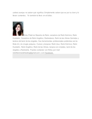 cartera aunque no saben qué significa. Simplemente saben que es por su bien y lo
llevan contentos. Yo también lo llevo en el bolso.
Rinku Patel es Maestra de Reiki, sanadora de Reiki Kármico, Reiki
Kundalini, Sanadora de Reiki Angélico, Radiestesia, Reiki de las Almas Gemelas y
lectora del tarot de los ángeles. Sus herramientas profesionales preferidas son la
Bola chi y la cirugía psíquica. Cursos y terapias: Reiki Usui, Reiki Kármico, Reiki
Kundalini, Reiki Angélico, Reiki de las Almas, terapia con cristales, tarot de los
ángeles y Radiestría. Puedes contactar con Rinku por mail
reikithemiraclehealing@gmail.com o en Facebook
 
