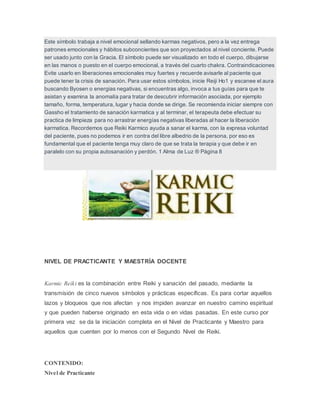 Este símbolo trabaja a nivel emocional sellando karmas negativos, pero a la vez entrega
patrones emocionales y hábitos subconcientes que son proyectados al nivel conciente. Puede
ser usado junto con la Gracia. El símbolo puede ser visualizado en todo el cuerpo, dibujarse
en las manos o puesto en el cuerpo emocional, a través del cuarto chakra. Contraindicaciones
Evite usarlo en liberaciones emocionales muy fuertes y recuerde avisarle al paciente que
puede tener la crisis de sanación. Para usar estos símbolos, inicie Reiji Ho1 y escanee el aura
buscando Byosen o energias negativas, si encuentras algo, invoca a tus guías para que te
asistan y examina la anomalía para tratar de descubrir información asociada, por ejemplo
tamaño, forma, temperatura, lugar y hacia donde se dirige. Se recomienda iniciar siempre con
Gassho el tratamiento de sanación karmatica y al terminar, el terapeuta debe efectuar su
practica de limpieza para no arrastrar energías negativas liberadas al hacer la liberación
karmatica. Recordemos que Reiki Karmico ayuda a sanar el karma, con la expresa voluntad
del paciente, pues no podemos ir en contra del libre albedrio de la persona, por eso es
fundamental que el paciente tenga muy claro de que se trata la terapia y que debe ir en
paralelo con su propia autosanación y perdón. 1 Alma de Luz ® Página 8
NIVEL DE PRACTICANTE Y MAESTRÍA DOCENTE
Karmic Reiki es la combinación entre Reiki y sanación del pasado, mediante la
transmisión de cinco nuevos símbolos y prácticas específicas. Es para cortar aquellos
lazos y bloqueos que nos afectan y nos impiden avanzar en nuestro camino espiritual
y que pueden haberse originado en esta vida o en vidas pasadas. En este curso por
primera vez se da la iniciación completa en el Nivel de Practicante y Maestro para
aquellos que cuenten por lo menos con el Segundo Nivel de Reiki.
CONTENIDO:
Nivel de Practicante
 