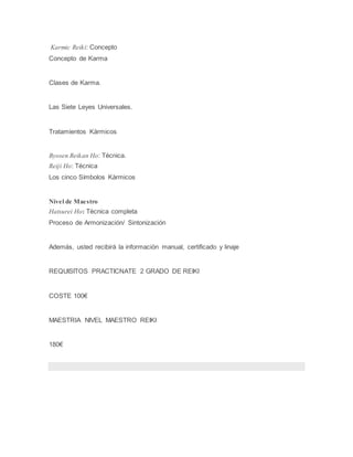 Karmic Reiki: Concepto
Concepto de Karma
Clases de Karma.
Las Siete Leyes Universales.
Tratamientos Kàrmicos
Byosen Reikan Ho: Técnica.
Reiji Ho: Técnica
Los cinco Símbolos Kàrmicos
Nivel de Maestro
Hatsurei Ho: Técnica completa
Proceso de Armonización/ Sintonización
Además, usted recibirá la información manual, certificado y linaje
REQUISITOS PRACTICNATE 2 GRADO DE REIKI
COSTE 100€
MAESTRIA NIVEL MAESTRO REIKI
180€
 