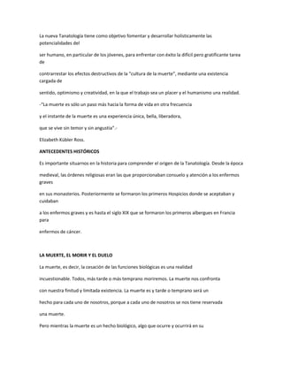 La nueva Tanatología tiene como objetivo fomentar y desarrollar holísticamente las
potencialidades del

ser humano, en particular de los jóvenes, para enfrentar con éxito la difícil pero gratificante tarea
de

contrarrestar los efectos destructivos de la “cultura de la muerte”, mediante una existencia
cargada de

sentido, optimismo y creatividad, en la que el trabajo sea un placer y el humanismo una realidad.

-“La muerte es sólo un paso más hacia la forma de vida en otra frecuencia

y el instante de la muerte es una experiencia única, bella, liberadora,

que se vive sin temor y sin angustia”.-

Elizabeth Kübler Ross.

ANTECEDENTES HISTÓRICOS

Es importante situarnos en la historia para comprender el origen de la Tanatología. Desde la época

medieval, las órdenes religiosas eran las que proporcionaban consuelo y atención a los enfermos
graves

en sus monasterios. Posteriormente se formaron los primeros Hospicios donde se aceptaban y
cuidaban

a los enfermos graves y es hasta el siglo XIX que se formaron los primeros albergues en Francia
para

enfermos de cáncer.



LA MUERTE, EL MORIR Y EL DUELO

La muerte, es decir, la cesación de las funciones biológicas es una realidad

incuestionable. Todos, más tarde o más temprano moriremos. La muerte nos confronta

con nuestra finitud y limitada existencia. La muerte es y tarde o temprano será un

hecho para cada uno de nosotros, porque a cada uno de nosotros se nos tiene reservada

una muerte.

Pero mientras la muerte es un hecho biológico, algo que ocurre y ocurrirá en su
 