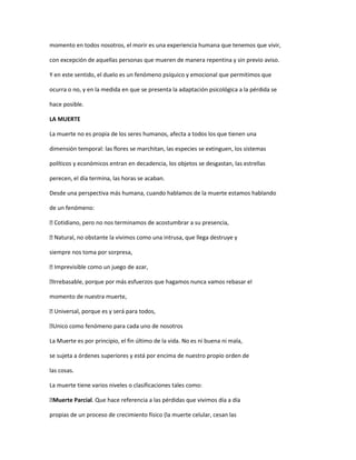 momento en todos nosotros, el morir es una experiencia humana que tenemos que vivir,

con excepción de aquellas personas que mueren de manera repentina y sin previo aviso.

Y en este sentido, el duelo es un fenómeno psíquico y emocional que permitimos que

ocurra o no, y en la medida en que se presenta la adaptación psicológica a la pérdida se

hace posible.

LA MUERTE

La muerte no es propia de los seres humanos, afecta a todos los que tienen una

dimensión temporal: las flores se marchitan, las especies se extinguen, los sistemas

políticos y económicos entran en decadencia, los objetos se desgastan, las estrellas

perecen, el día termina, las horas se acaban.

Desde una perspectiva más humana, cuando hablamos de la muerte estamos hablando

de un fenómeno:

Cotidiano, pero no nos terminamos de acostumbrar a su presencia,

Natural, no obstante la vivimos como una intrusa, que llega destruye y

siempre nos toma por sorpresa,

Imprevisible como un juego de azar,

Irrebasable, porque por más esfuerzos que hagamos nunca vamos rebasar el

momento de nuestra muerte,

Universal, porque es y será para todos,

Unico como fenómeno para cada uno de nosotros

La Muerte es por principio, el fin último de la vida. No es ni buena ni mala,

se sujeta a órdenes superiores y está por encima de nuestro propio orden de

las cosas.

La muerte tiene varios niveles o clasificaciones tales como:

Muerte Parcial. Que hace referencia a las pérdidas que vivimos día a día

propias de un proceso de crecimiento físico (la muerte celular, cesan las
 