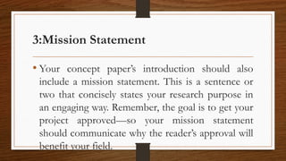 3:Mission Statement
• Your concept paper’s introduction should also
include a mission statement. This is a sentence or
two that concisely states your research purpose in
an engaging way. Remember, the goal is to get your
project approved—so your mission statement
should communicate why the reader’s approval will
benefit your field.
 