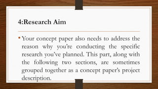 4:Research Aim
•Your concept paper also needs to address the
reason why you’re conducting the specific
research you’ve planned. This part, along with
the following two sections, are sometimes
grouped together as a concept paper’s project
description.
 
