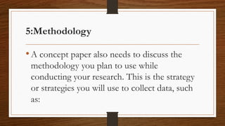5:Methodology
•A concept paper also needs to discuss the
methodology you plan to use while
conducting your research. This is the strategy
or strategies you will use to collect data, such
as:
 