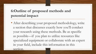 6:Outline of proposed methods and
potential impact
• After describing your proposed methodology, write
a section that discusses exactly how you’ll conduct
your research using these methods. Be as specific
as possible—if you plan to utilize resources like
specialized equipment or collaborate with an expert
in your field, include this information in this
section.
 