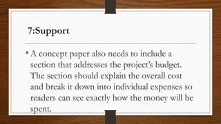 7:Support
•A concept paper also needs to include a
section that addresses the project’s budget.
The section should explain the overall cost
and break it down into individual expenses so
readers can see exactly how the money will be
spent.
 