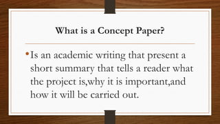 What is a Concept Paper?
•Is an academic writing that present a
short summary that tells a reader what
the project is,why it is important,and
how it will be carried out.
 
