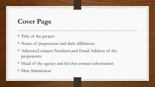 Cover Page
• Title of the project
• Name of proponents and their affiliations
• Adresses,Contacts Numbers,and Email Address of the
proponents
• Head of the agency and hisher contact information
• Date Submission
 
