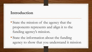 Introduction
•State the mission of the agency that the
proponents represents and align it to the
funding agency’s mission.
•State the information about the funding
agency to show that you understand it mission
 