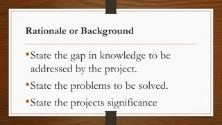 Rationale or Background
•State the gap in knowledge to be
addressed by the project.
•State the problems to be solved.
•State the projects significance
 