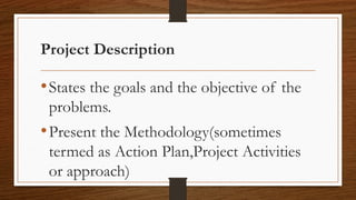 Project Description
•States the goals and the objective of the
problems.
•Present the Methodology(sometimes
termed as Action Plan,Project Activities
or approach)
 