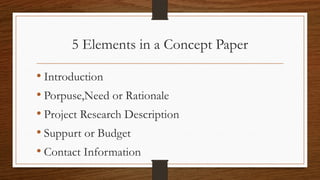 5 Elements in a Concept Paper
• Introduction
• Porpuse,Need or Rationale
• Project Research Description
• Suppurt or Budget
• Contact Information
 