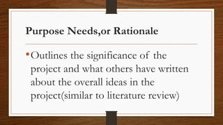 Purpose Needs,or Rationale
•Outlines the significance of the
project and what others have written
about the overall ideas in the
project(similar to literature review)
 