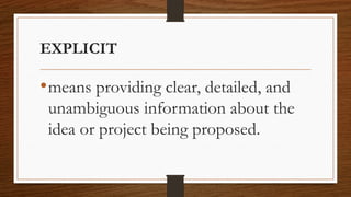 EXPLICIT
•means providing clear, detailed, and
unambiguous information about the
idea or project being proposed.
 