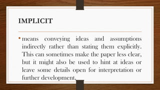 IMPLICIT
• means conveying ideas and assumptions
indirectly rather than stating them explicitly.
This can sometimes make the paper less clear,
but it might also be used to hint at ideas or
leave some details open for interpretation or
further development.
 