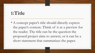 1:Title
• A concept paper’s title should directly express
the paper’s content. Think of it as a preview for
the reader. The title can be the question the
proposed project aims to answer, or it can be a
short statement that summarizes the paper.
 