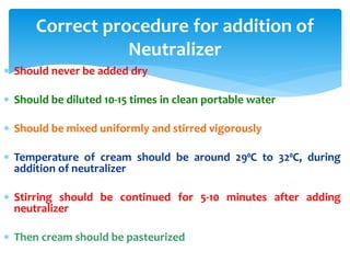 Correct procedure for addition of
Neutralizer
 Should never be added dry
 Should be diluted 10-15 times in clean portable water
 Should be mixed uniformly and stirred vigorously
 Temperature of cream should be around 29⁰C to 32⁰C, during
addition of neutralizer
 Stirring should be continued for 5-10 minutes after adding
neutralizer
 Then cream should be pasteurized
 