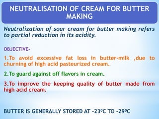NEUTRALISATION OF CREAM FOR BUTTER
MAKING
Neutralization of sour cream for butter making refers
to partial reduction in its acidity.
OBJECTIVE-
1.To avoid excessive fat loss in butter-milk ,due to
churning of high acid pasteurized cream.
2.To guard against off flavors in cream.
3.To improve the keeping quality of butter made from
high acid cream.
BUTTER IS GENERALLY STORED AT -23⁰C TO -29⁰C
 