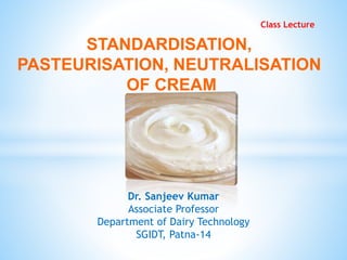 STANDARDISATION,
PASTEURISATION, NEUTRALISATION
OF CREAM
Class Lecture
Dr. Sanjeev Kumar
Associate Professor
Department of Dairy Technology
SGIDT, Patna-14
 