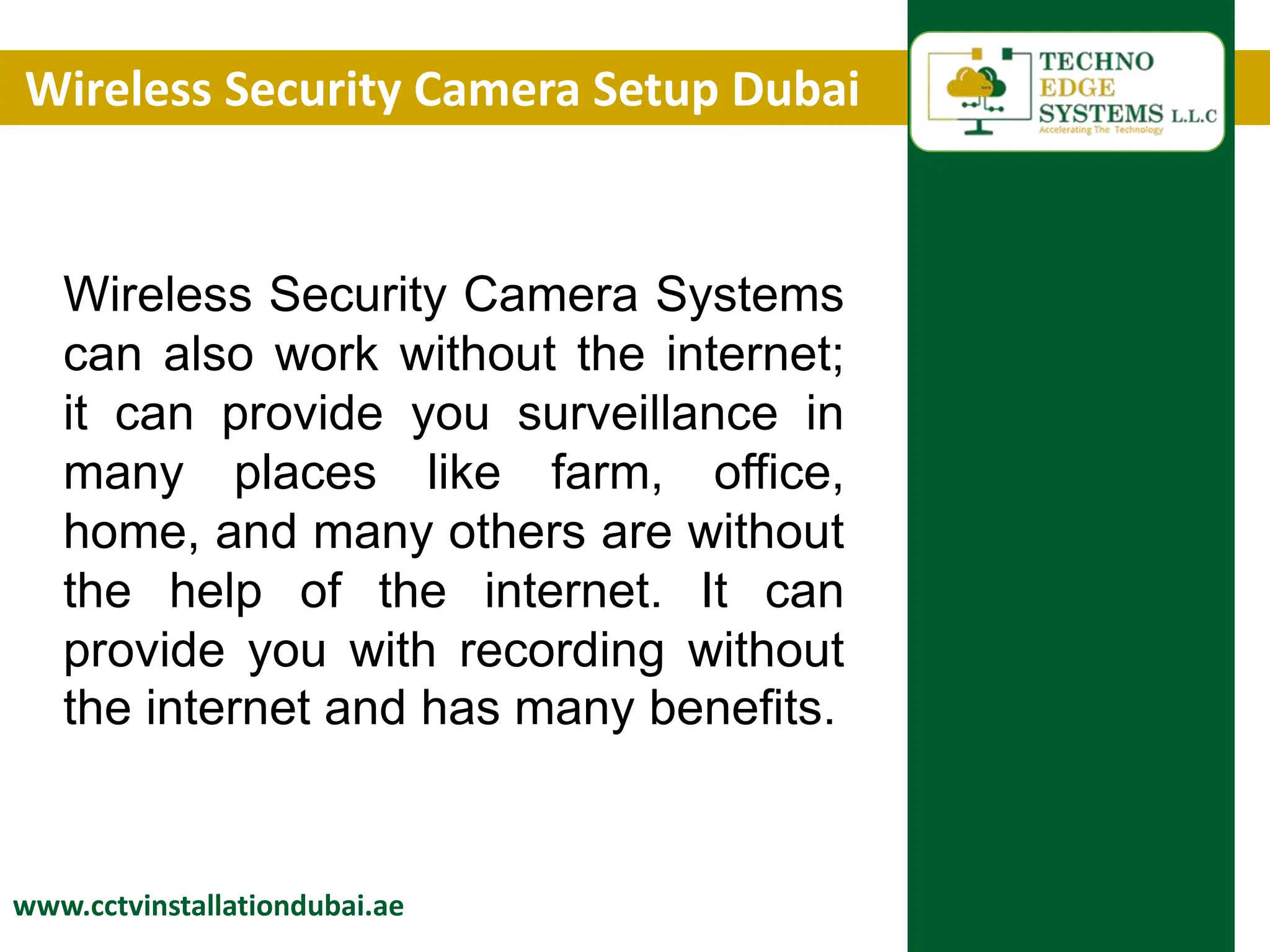 Wireless Security Camera Setup Dubai
www.cctvinstallationdubai.ae
Wireless Security Camera Systems
can also work without the internet;
it can provide you surveillance in
many places like farm, office,
home, and many others are without
the help of the internet. It can
provide you with recording without
the internet and has many benefits.
 