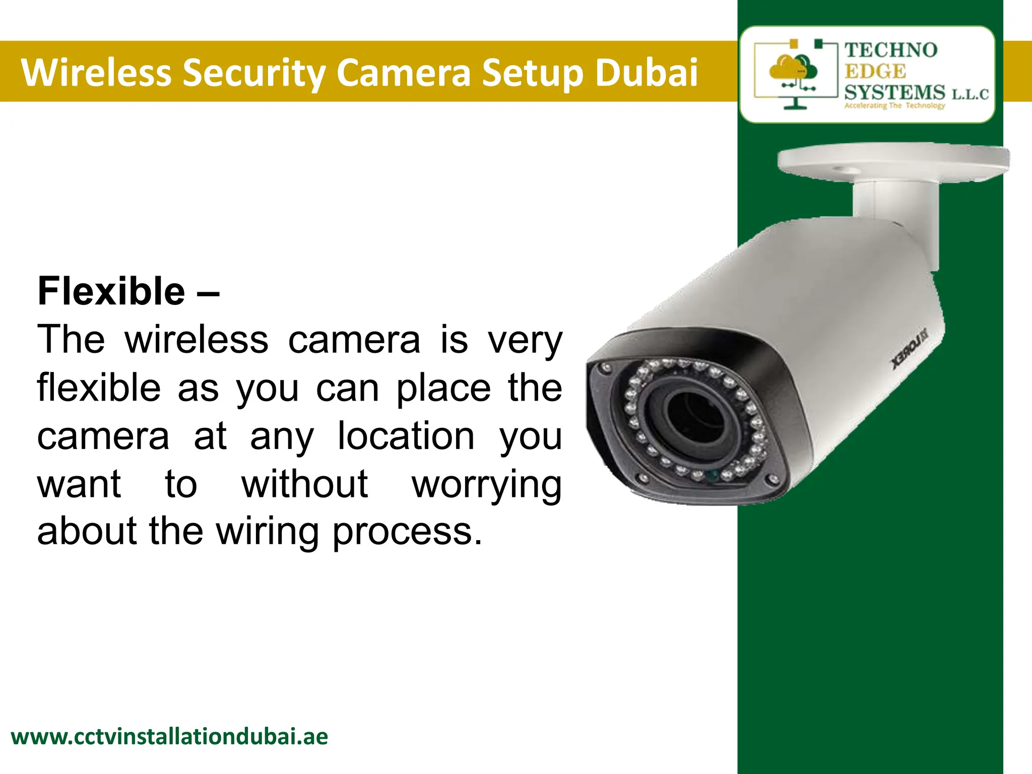 Wireless Security Camera Setup Dubai
www.cctvinstallationdubai.ae
Flexible –
The wireless camera is very
flexible as you can place the
camera at any location you
want to without worrying
about the wiring process.
 