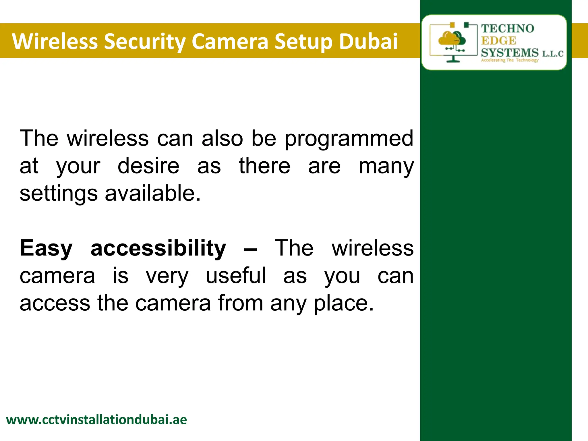 Wireless Security Camera Setup Dubai
www.cctvinstallationdubai.ae
The wireless can also be programmed
at your desire as there are many
settings available.
Easy accessibility – The wireless
camera is very useful as you can
access the camera from any place.
 