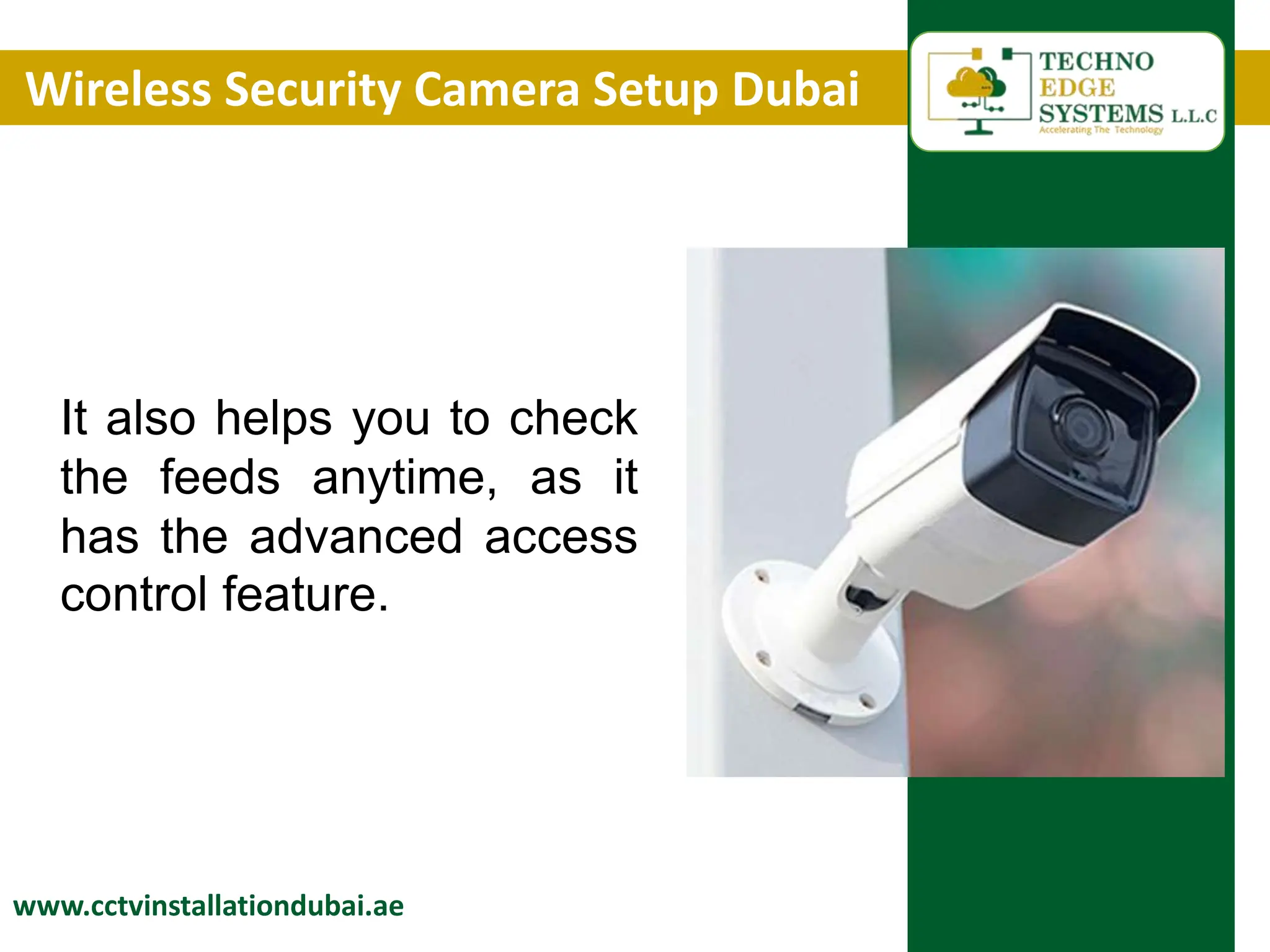Wireless Security Camera Setup Dubai
www.cctvinstallationdubai.ae
It also helps you to check
the feeds anytime, as it
has the advanced access
control feature.
 