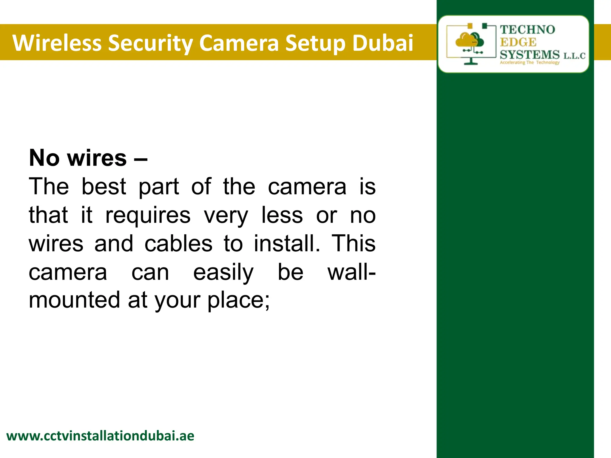 Wireless Security Camera Setup Dubai
www.cctvinstallationdubai.ae
No wires –
The best part of the camera is
that it requires very less or no
wires and cables to install. This
camera can easily be wall-
mounted at your place;
 
