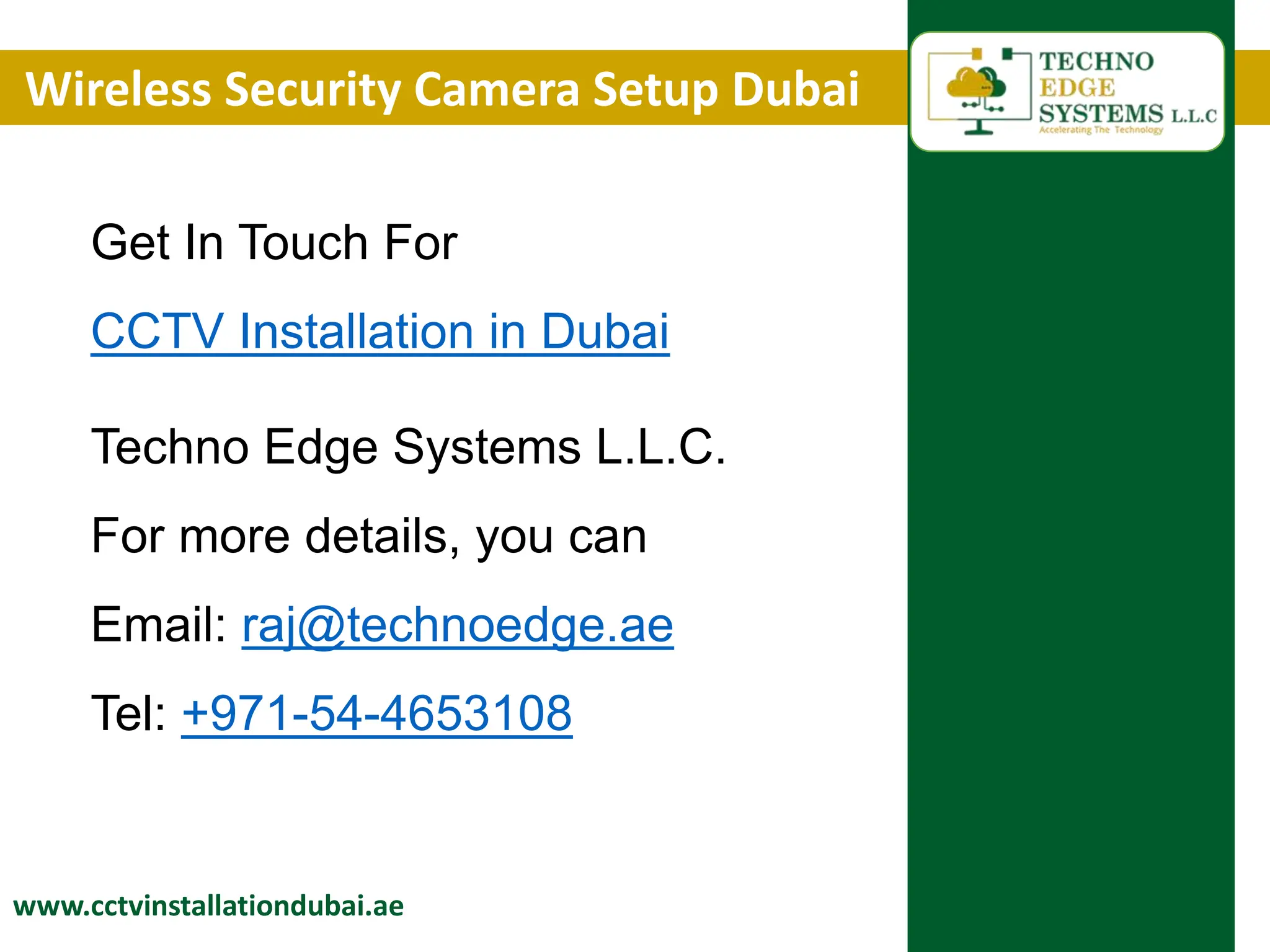 Wireless Security Camera Setup Dubai
www.cctvinstallationdubai.ae
Get In Touch For
CCTV Installation in Dubai
Techno Edge Systems L.L.C.
For more details, you can
Email: raj@technoedge.ae
Tel: +971-54-4653108
 