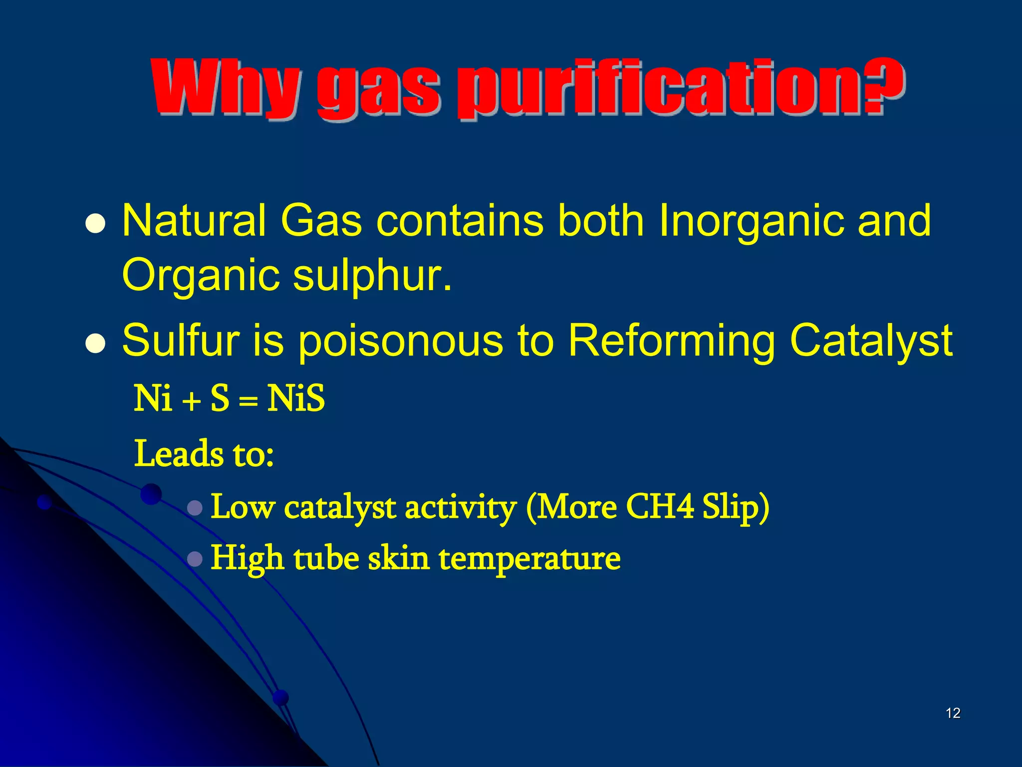 12
 Natural Gas contains both Inorganic and
Organic sulphur.
 Sulfur is poisonous to Reforming Catalyst
Ni + S = NiS
Leads to:
 Low catalyst activity (More CH4 Slip)
 High tube skin temperature
 