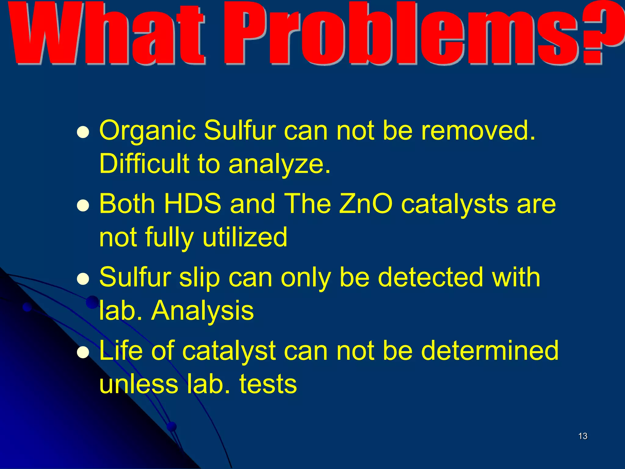 13
 Organic Sulfur can not be removed.
Difficult to analyze.
 Both HDS and The ZnO catalysts are
not fully utilized
 Sulfur slip can only be detected with
lab. Analysis
 Life of catalyst can not be determined
unless lab. tests
 