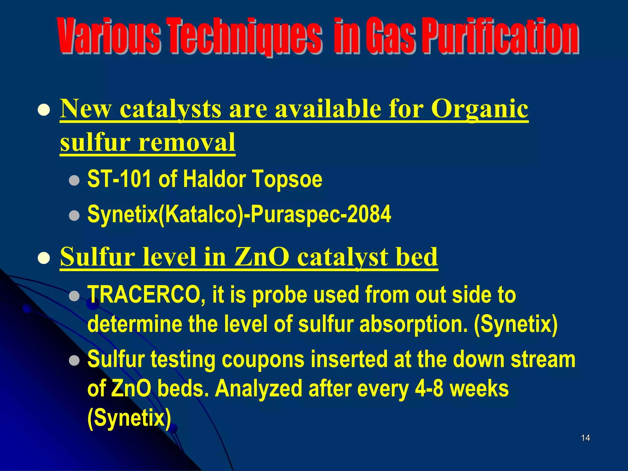 14
 New catalysts are available for Organic
sulfur removal
 ST-101 of Haldor Topsoe
 Synetix(Katalco)-Puraspec-2084
 Sulfur level in ZnO catalyst bed
 TRACERCO, it is probe used from out side to
determine the level of sulfur absorption. (Synetix)
 Sulfur testing coupons inserted at the down stream
of ZnO beds. Analyzed after every 4-8 weeks
(Synetix)
 