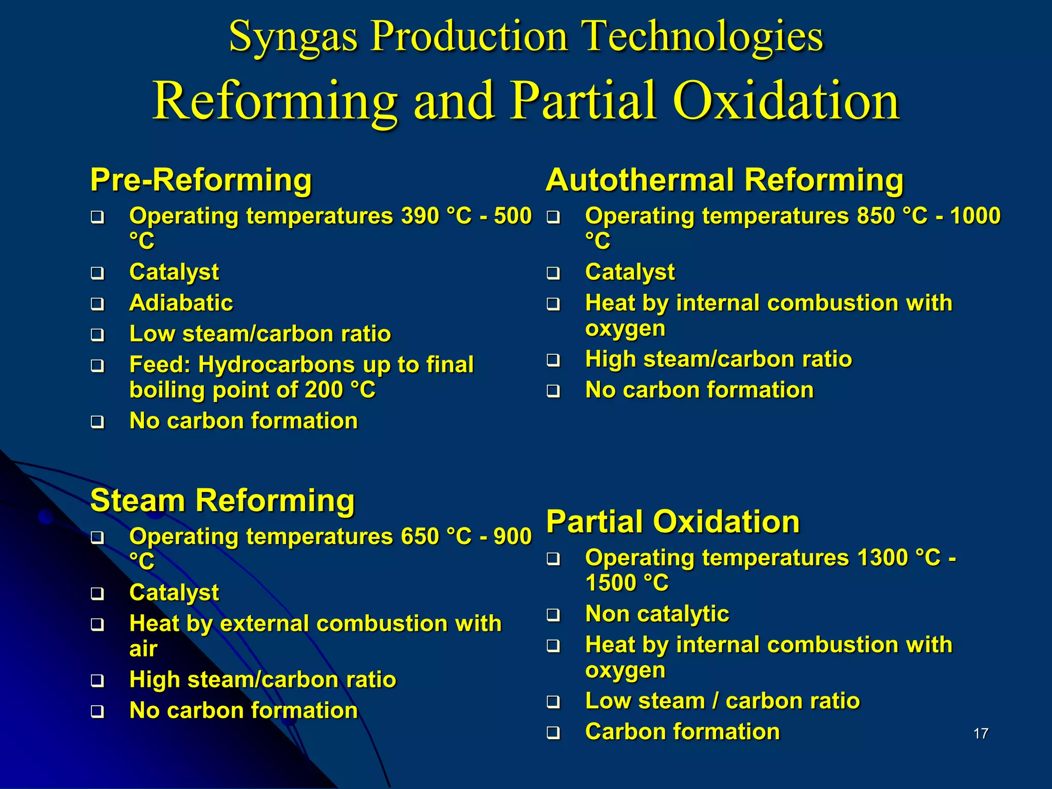 17
Syngas Production Technologies
Reforming and Partial Oxidation
Pre-Reforming
 Operating temperatures 390 °C - 500
°C
 Catalyst
 Adiabatic
 Low steam/carbon ratio
 Feed: Hydrocarbons up to final
boiling point of 200 °C
 No carbon formation
Steam Reforming
 Operating temperatures 650 °C - 900
°C
 Catalyst
 Heat by external combustion with
air
 High steam/carbon ratio
 No carbon formation
Autothermal Reforming
 Operating temperatures 850 °C - 1000
°C
 Catalyst
 Heat by internal combustion with
oxygen
 High steam/carbon ratio
 No carbon formation
Partial Oxidation
 Operating temperatures 1300 °C -
1500 °C
 Non catalytic
 Heat by internal combustion with
oxygen
 Low steam / carbon ratio
 Carbon formation
 