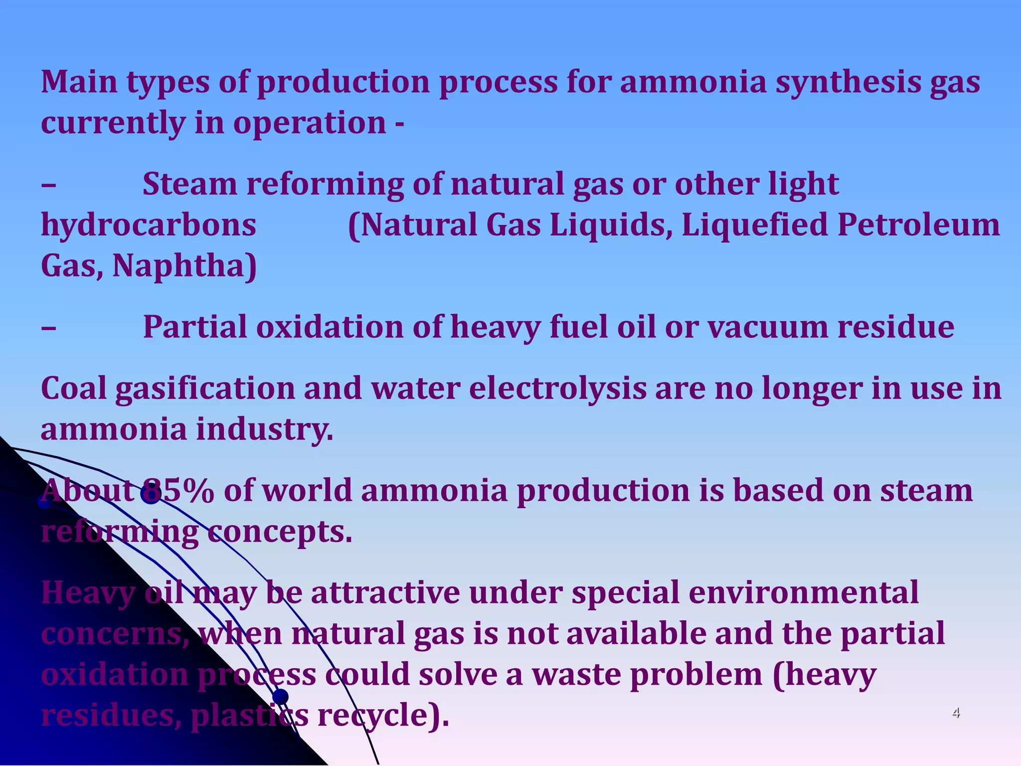 4
Main types of production process for ammonia synthesis gas
currently in operation -
– Steam reforming of natural gas or other light
hydrocarbons (Natural Gas Liquids, Liquefied Petroleum
Gas, Naphtha)
– Partial oxidation of heavy fuel oil or vacuum residue
Coal gasification and water electrolysis are no longer in use in
ammonia industry.
About 85% of world ammonia production is based on steam
reforming concepts.
Heavy oil may be attractive under special environmental
concerns, when natural gas is not available and the partial
oxidation process could solve a waste problem (heavy
residues, plastics recycle).
 