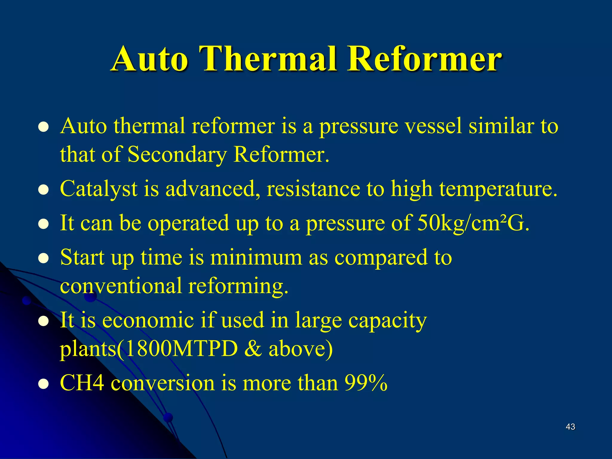 43
Auto Thermal Reformer
 Auto thermal reformer is a pressure vessel similar to
that of Secondary Reformer.
 Catalyst is advanced, resistance to high temperature.
 It can be operated up to a pressure of 50kg/cm²G.
 Start up time is minimum as compared to
conventional reforming.
 It is economic if used in large capacity
plants(1800MTPD & above)
 CH4 conversion is more than 99%
 