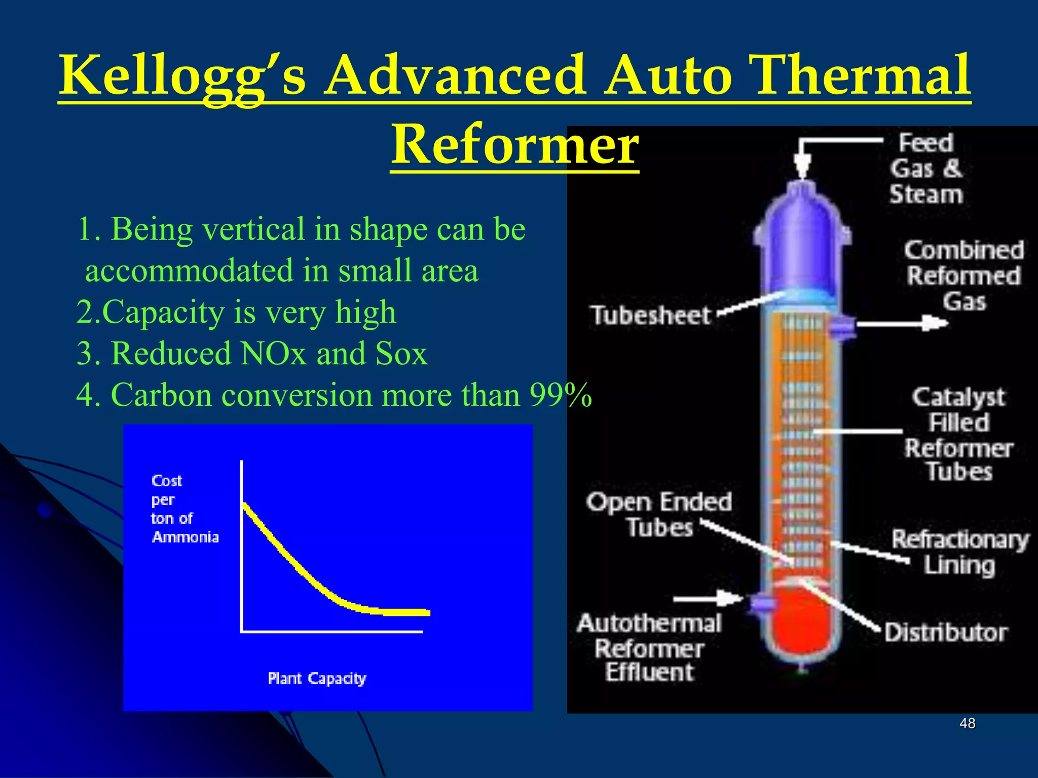 48
Kellogg’s Advanced Auto Thermal
Reformer
1. Being vertical in shape can be
accommodated in small area
2.Capacity is very high
3. Reduced NOx and Sox
4. Carbon conversion more than 99%
 