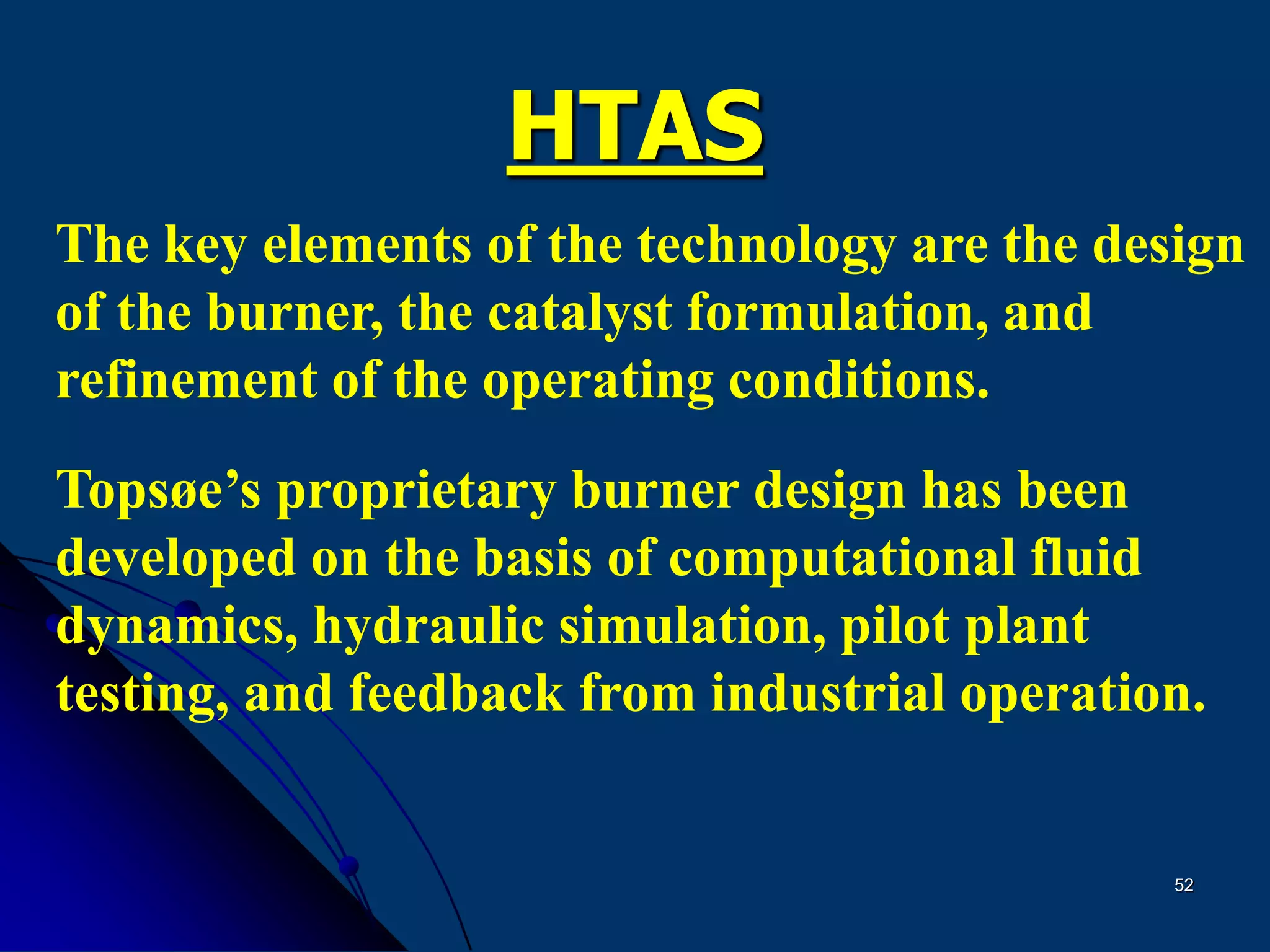 52
HTAS
The key elements of the technology are the design
of the burner, the catalyst formulation, and
refinement of the operating conditions.
Topsøe’s proprietary burner design has been
developed on the basis of computational fluid
dynamics, hydraulic simulation, pilot plant
testing, and feedback from industrial operation.
 