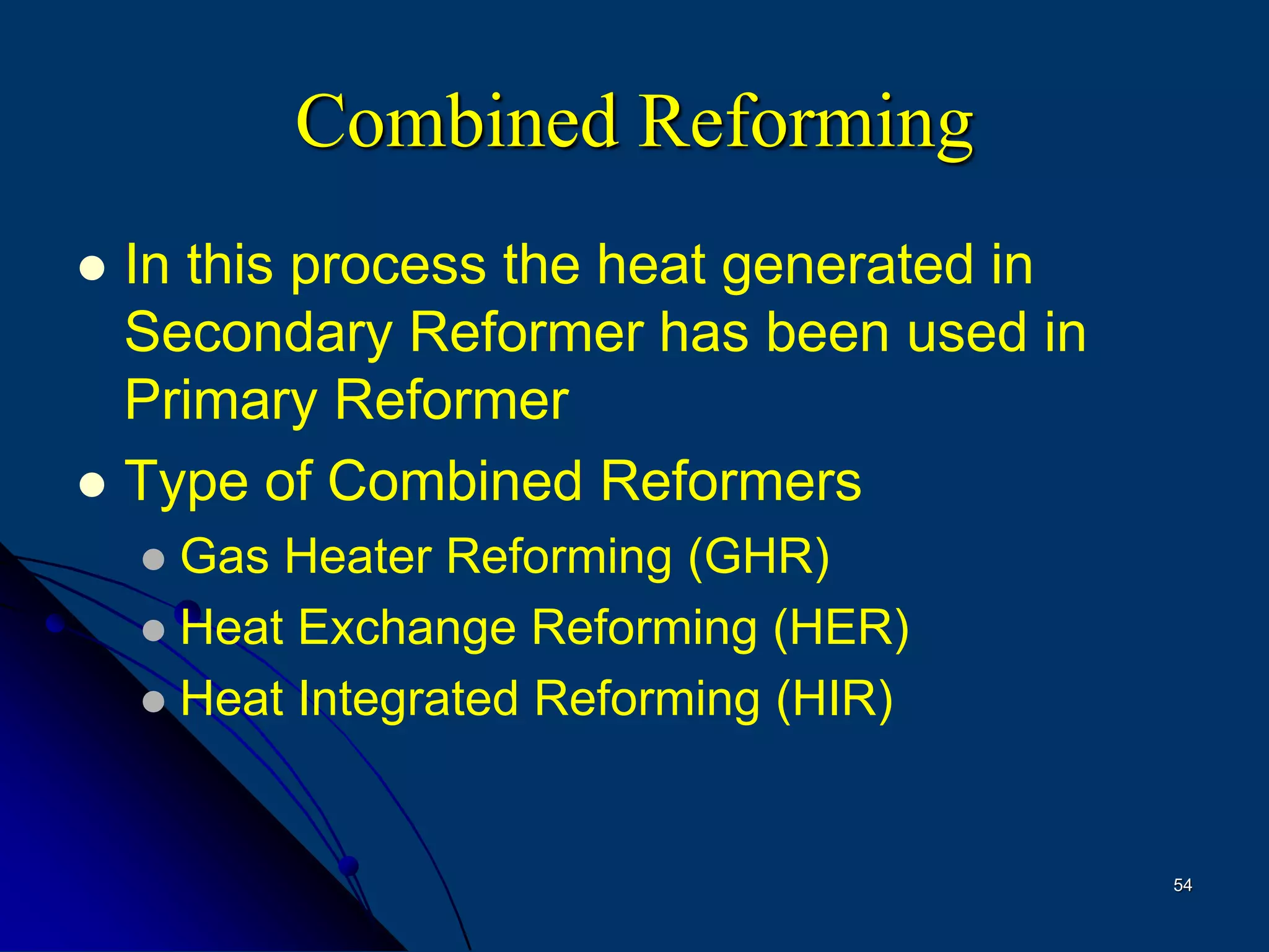 54
Combined Reforming
 In this process the heat generated in
Secondary Reformer has been used in
Primary Reformer
 Type of Combined Reformers
 Gas Heater Reforming (GHR)
 Heat Exchange Reforming (HER)
 Heat Integrated Reforming (HIR)
 