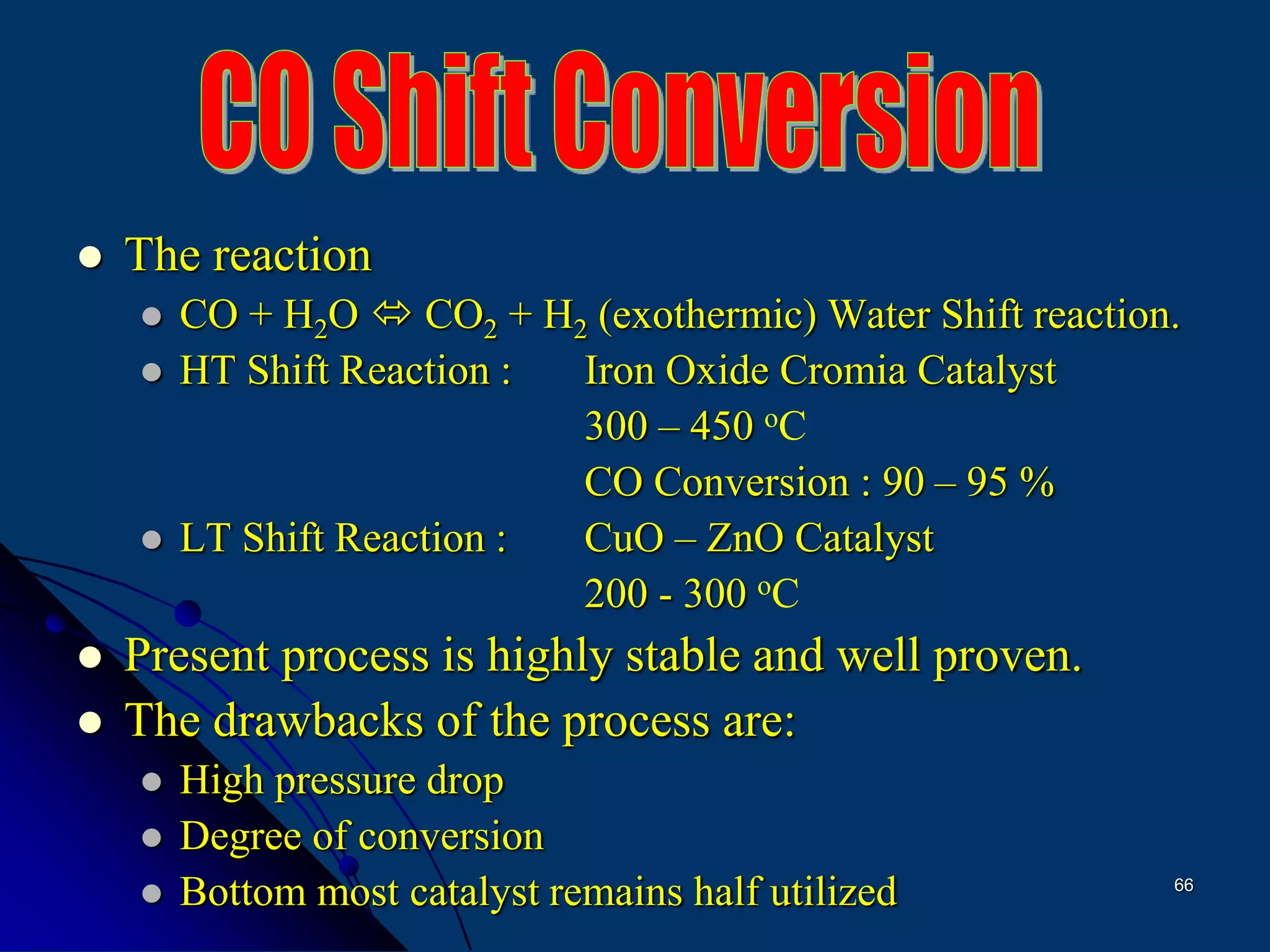 66
 The reaction
 CO + H2O  CO2 + H2 (exothermic) Water Shift reaction.
 HT Shift Reaction : Iron Oxide Cromia Catalyst
300 – 450 oC
CO Conversion : 90 – 95 %
 LT Shift Reaction : CuO – ZnO Catalyst
200 - 300 oC
 Present process is highly stable and well proven.
 The drawbacks of the process are:
 High pressure drop
 Degree of conversion
 Bottom most catalyst remains half utilized
 