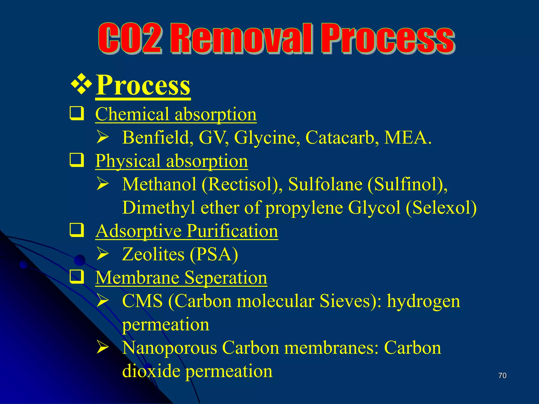 70
Process
 Chemical absorption
 Benfield, GV, Glycine, Catacarb, MEA.
 Physical absorption
 Methanol (Rectisol), Sulfolane (Sulfinol),
Dimethyl ether of propylene Glycol (Selexol)
 Adsorptive Purification
 Zeolites (PSA)
 Membrane Seperation
 CMS (Carbon molecular Sieves): hydrogen
permeation
 Nanoporous Carbon membranes: Carbon
dioxide permeation
 