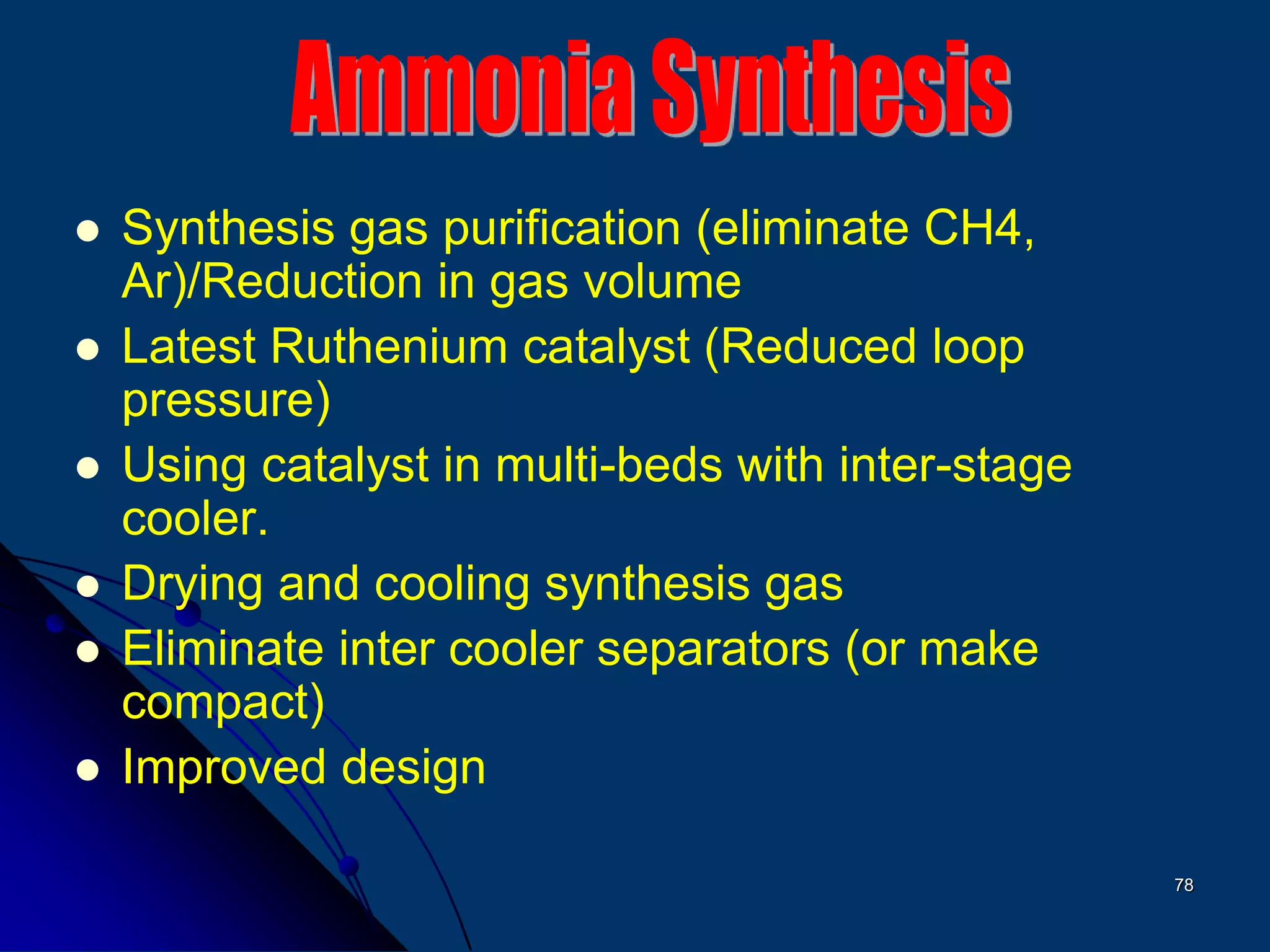 78
 Synthesis gas purification (eliminate CH4,
Ar)/Reduction in gas volume
 Latest Ruthenium catalyst (Reduced loop
pressure)
 Using catalyst in multi-beds with inter-stage
cooler.
 Drying and cooling synthesis gas
 Eliminate inter cooler separators (or make
compact)
 Improved design
 