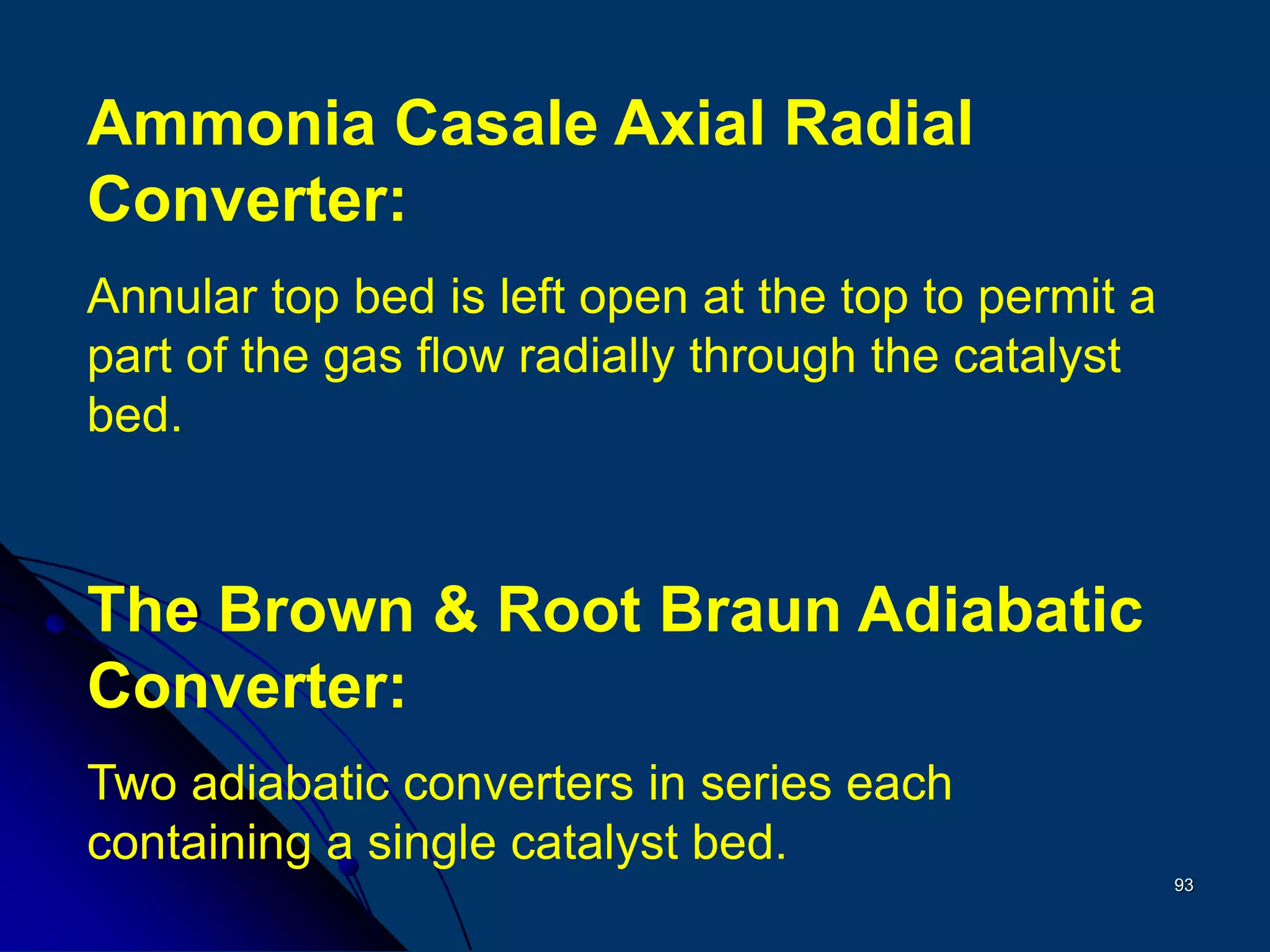 93
Ammonia Casale Axial Radial
Converter:
Annular top bed is left open at the top to permit a
part of the gas flow radially through the catalyst
bed.
The Brown & Root Braun Adiabatic
Converter:
Two adiabatic converters in series each
containing a single catalyst bed.
 