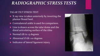 RADIOGRAPHIC STRESS TESTS
TALAR TILT STRESS TEST:
 X ray view is taken anteriorly by inverting the
plantar flexed heel.
 Contralateral ankle is used for comparison.
 Line is drawn across the talar dome and the
distal articulating surface of the tibia
 Normal tilt is <5 degrees
 Abnormal if tilt >10 degrees
 Indicator of lateral ligament injury
 