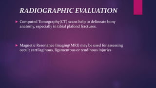 RADIOGRAPHIC EVALUATION
 Computed Tomography(CT) scans help to delineate bony
anatomy, especially in tibial plafond fractures.
 Magnetic Resonance Imaging(MRI) may be used for assessing
occult cartilaginous, ligamentous or tendinous injuries
 